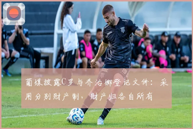 葡媒披露C罗与乔治娜登记文件：采用分别财产制，财产归各自所有