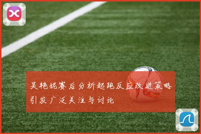吴艳妮赛后分析起跑反应改进策略引发广泛关注与讨论