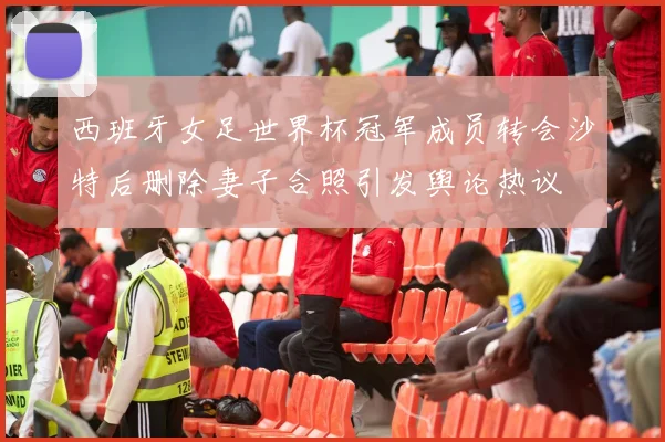 西班牙女足世界杯冠军成员转会沙特后删除妻子合照引发舆论热议