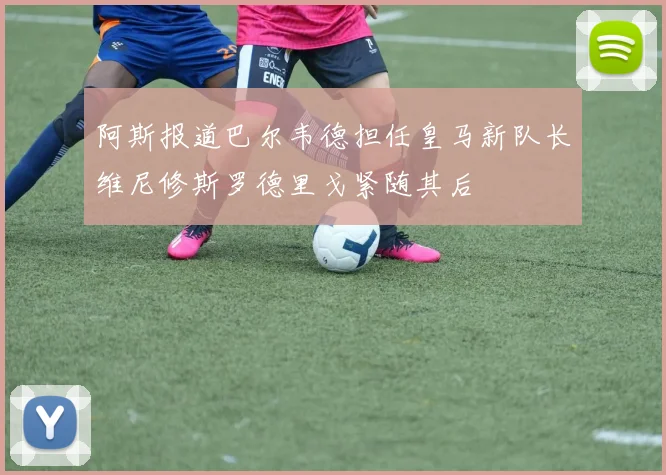 阿斯报道巴尔韦德担任皇马新队长维尼修斯罗德里戈紧随其后