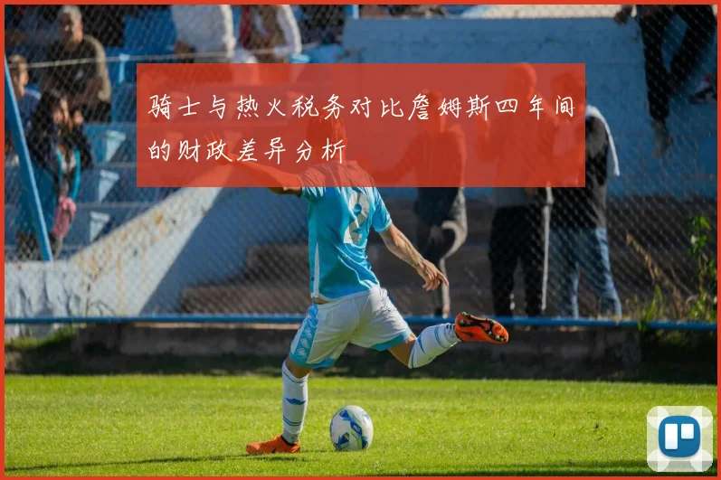 骑士与热火税务对比詹姆斯四年间的财政差异分析