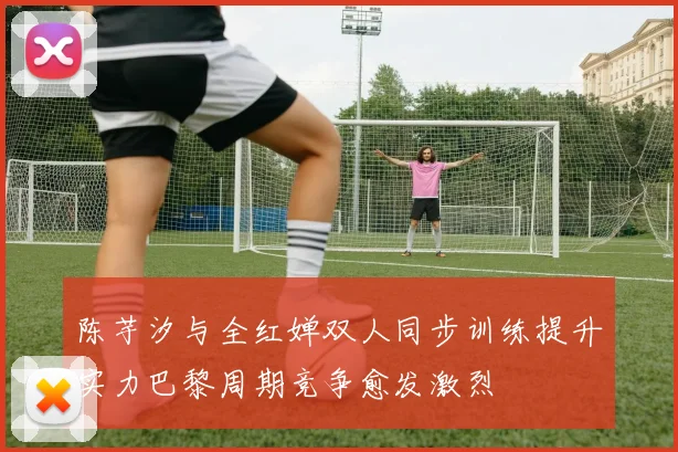 陈芋汐与全红婵双人同步训练提升实力巴黎周期竞争愈发激烈