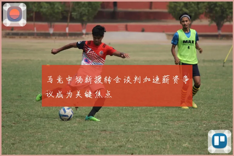 马竞中场新援转会谈判加速薪资争议成为关键焦点