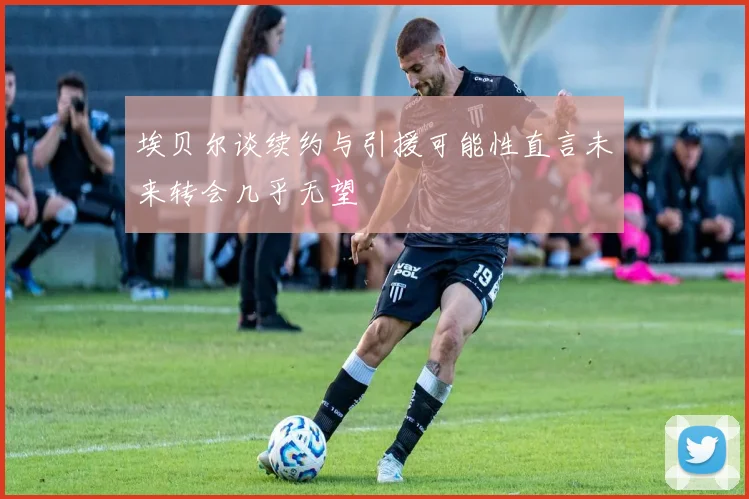 埃贝尔谈续约与引援可能性直言未来转会几乎无望
