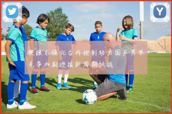 樊振东强化台内控制助力国乒男单竞争加剧迎接新周期挑战